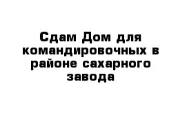 Сдам Дом для командировочных в районе сахарного завода